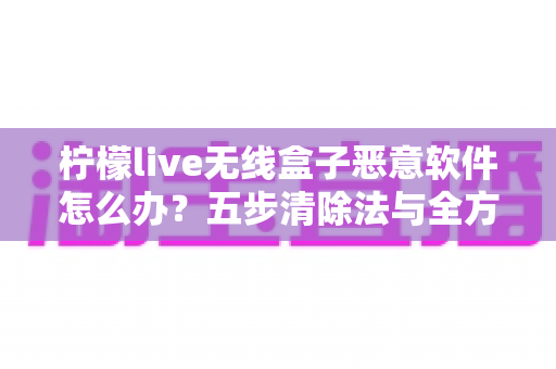 柠檬live无线盒子恶意软件怎么办？五步清除法与全方位防护指南助你重获流畅体验