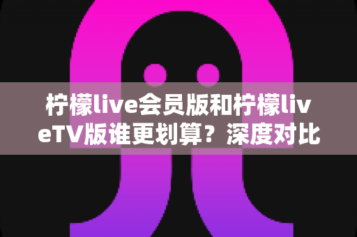 柠檬live会员版和柠檬liveTV版谁更划算?深度对比帮你选对版本不花冤枉钱 柠檬live会员版和柠檬liveTV版谁更划算?深度对比帮你选对版本不花冤枉钱