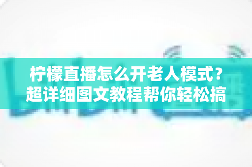 柠檬直播怎么开老人模式?超详细图文教程帮你轻松搞定长辈友好设置 柠檬直播怎么开老人模式?超详细图文教程帮你轻松搞定长辈友好设置