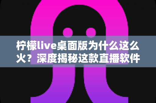 柠檬live桌面版为什么这么火?深度揭秘这款直播软件爆火的真正原因 柠檬live桌面版为什么这么火?深度揭秘这款直播软件爆火的真正原因