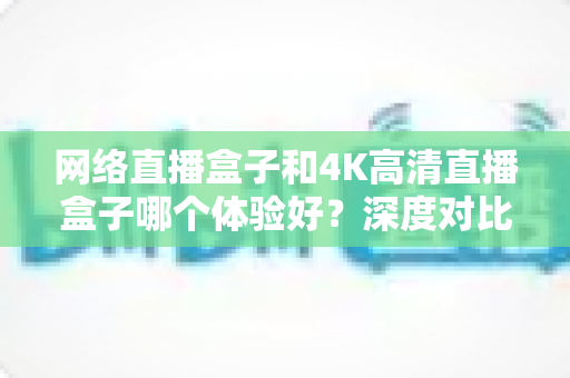 网络直播盒子和4K高清直播盒子哪个体验好？深度对比帮你选对电视盒子