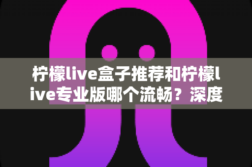 柠檬live盒子推荐和柠檬live专业版哪个流畅?深度对比评测助你选出最佳方案 柠檬live盒子推荐和柠檬live专业版哪个流畅?深度对比评测助你选出最佳方案