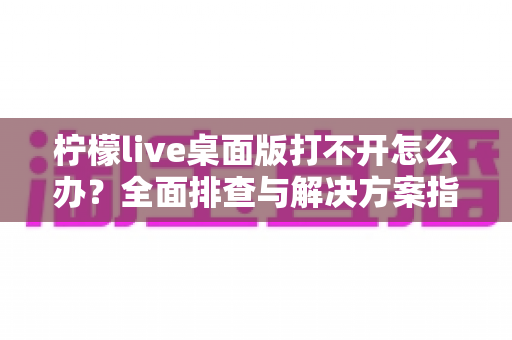 柠檬live桌面版打不开怎么办？全面排查与解决方案指南，助你快速恢复使用
