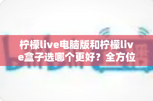 柠檬live电脑版和柠檬live盒子选哪个更好?全方位对比解析帮你找到最适合的观看方案 柠檬live电脑版和柠檬live盒子选哪个更好?全方位对比解析帮你找到最适合的观看方案