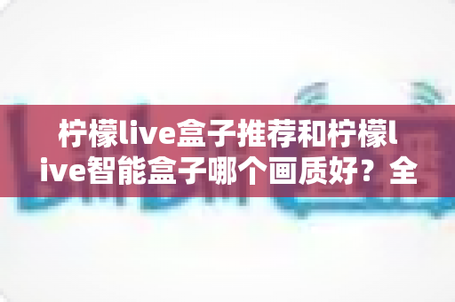 柠檬live盒子推荐和柠檬live智能盒子哪个画质好？全面对比解析助你选对高清观影神器