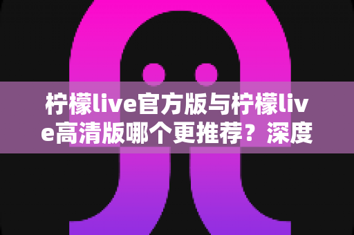 柠檬live官方版与柠檬live高清版哪个更推荐？深度对比评测帮你选对版本