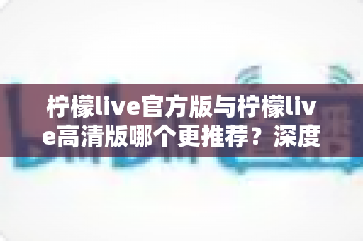 柠檬live官方版与柠檬live高清版哪个更推荐？深度对比评测帮你选对版本