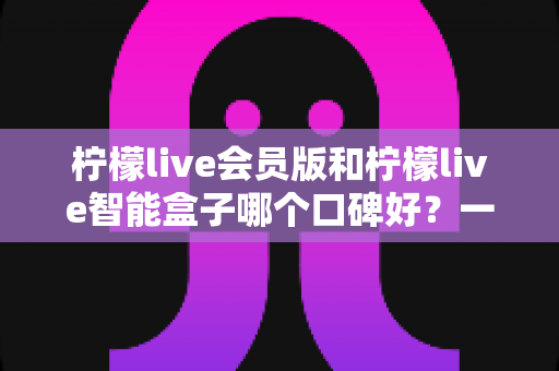 柠檬live会员版和柠檬live智能盒子哪个口碑好？一文读懂两者差异，选购不再纠结