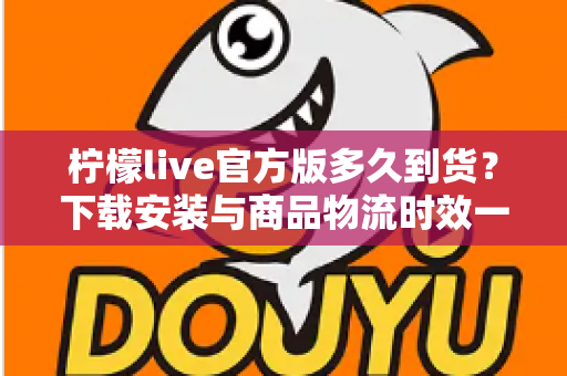 柠檬live官方版多久到货？下载安装与商品物流时效一站式全解析