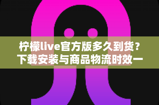 柠檬live官方版多久到货？下载安装与商品物流时效一站式全解析