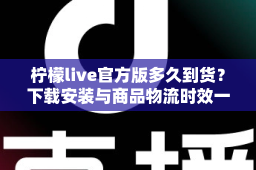 柠檬live官方版多久到货？下载安装与商品物流时效一站式全解析
