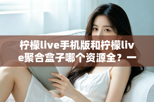 柠檬live手机版和柠檬live聚合盒子哪个资源全?一文看懂两大版本差异,选对观影神器不踩坑 柠檬live手机版和柠檬live聚合盒子哪个资源全?一文看懂两大版本差异,选对观影神器不踩坑