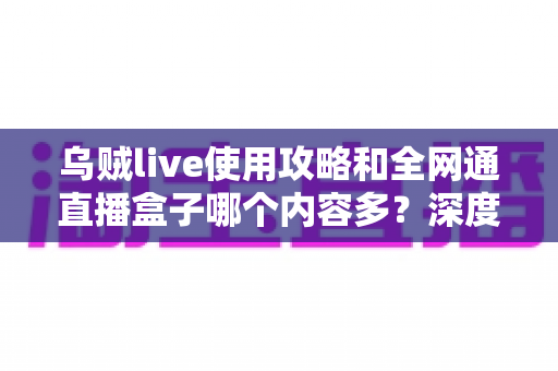 乌贼live使用攻略和全网通直播盒子哪个内容多？深度解析两大观影利器的资源差异与实用选择指南