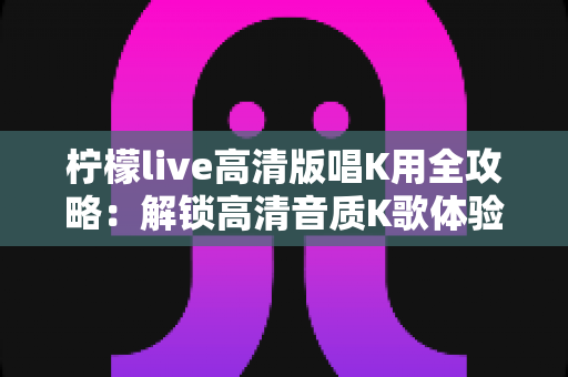 柠檬live高清版唱K用全攻略：解锁高清音质K歌体验，随时随地唱出好声音的必备指南