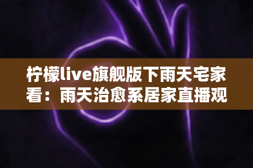柠檬live旗舰版下雨天宅家看:雨天治愈系居家直播观影全攻略 柠檬live旗舰版下雨天宅家看:雨天治愈系居家直播观影全攻略