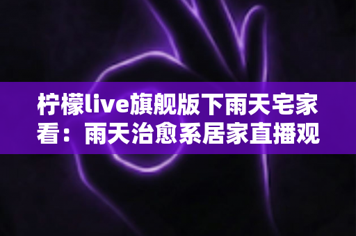 柠檬live旗舰版下雨天宅家看:雨天治愈系居家直播观影全攻略 柠檬live旗舰版下雨天宅家看:雨天治愈系居家直播观影全攻略