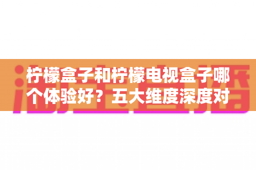 柠檬盒子和柠檬电视盒子哪个体验好?五大维度深度对比与选购指南全解析 柠檬盒子和柠檬电视盒子哪个体验好?五大维度深度对比与选购指南全解析