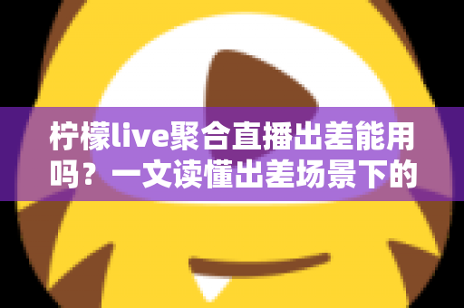 柠檬live聚合直播出差能用吗?一文读懂出差场景下的使用体验与实用指南 柠檬live聚合直播出差能用吗?一文读懂出差场景下的使用体验与实用指南