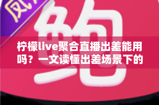 柠檬live聚合直播出差能用吗？一文读懂出差场景下的使用体验与实用指南