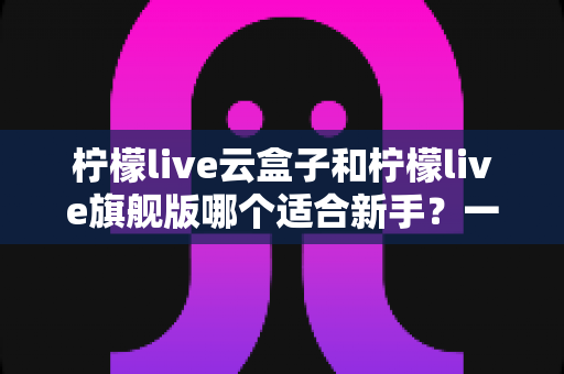 柠檬live云盒子和柠檬live旗舰版哪个适合新手?一文看懂区别,选对不踩坑 柠檬live云盒子和柠檬live旗舰版哪个适合新手?一文看懂区别,选对不踩坑