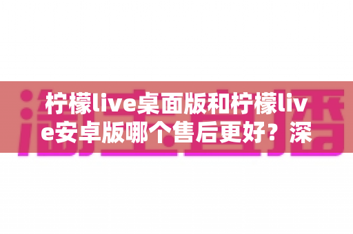 柠檬live桌面版和柠檬live安卓版哪个售后更好?深度对比与实用选购指南 柠檬live桌面版和柠檬live安卓版哪个售后更好?深度对比与实用选购指南