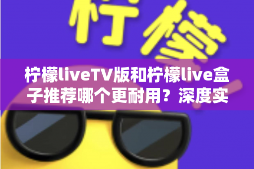 柠檬liveTV版和柠檬live盒子推荐哪个更耐用？深度实测对比助你选对不踩坑