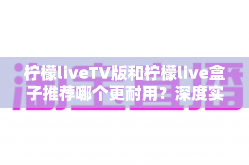 柠檬liveTV版和柠檬live盒子推荐哪个更耐用？深度实测对比助你选对不踩坑