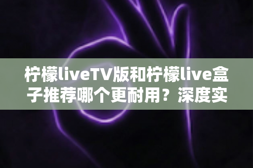 柠檬liveTV版和柠檬live盒子推荐哪个更耐用？深度实测对比助你选对不踩坑