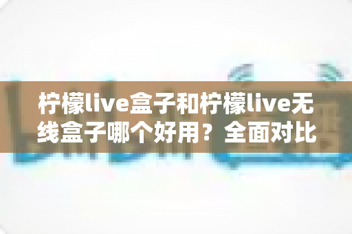 柠檬live盒子和柠檬live无线盒子哪个好用?全面对比帮你一次选对最适合的家庭电视盒子 柠檬live盒子和柠檬live无线盒子哪个好用?全面对比帮你一次选对最适合的家庭电视盒子