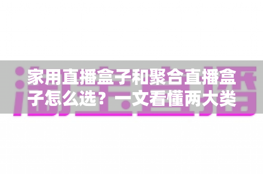 家用直播盒子和聚合直播盒子怎么选？一文看懂两大类型差异，选对盒子不花冤枉钱