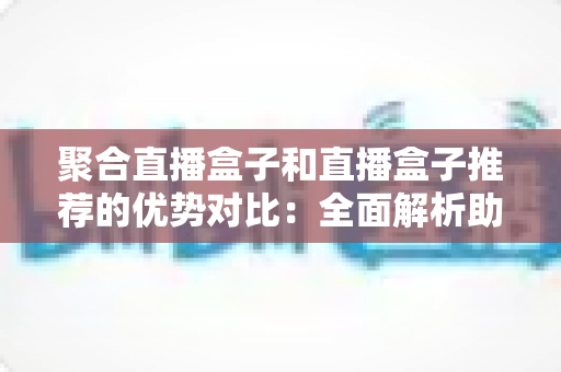 聚合直播盒子和直播盒子推荐的优势对比:全面解析助你选对观影利器 聚合直播盒子和直播盒子推荐的优势对比:全面解析助你选对观影利器