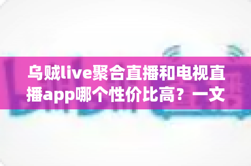 乌贼live聚合直播和电视直播app哪个性价比高?一文读懂两类直播软件的选择指南 乌贼live聚合直播和电视直播app哪个性价比高?一文读懂两类直播软件的选择指南