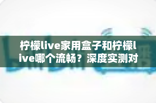 柠檬live家用盒子和柠檬live哪个流畅?深度实测对比,帮你选出最顺滑的观影方案 柠檬live家用盒子和柠檬live哪个流畅?深度实测对比,帮你选出最顺滑的观影方案