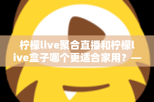 柠檬live聚合直播和柠檬live盒子哪个更适合家用？——家庭观影方案全面对比与实用选购指南