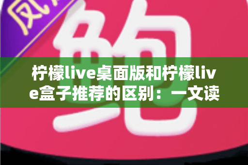 柠檬live桌面版和柠檬live盒子推荐的区别:一文读懂两大版本差异,帮你选对直播工具 柠檬live桌面版和柠檬live盒子推荐的区别:一文读懂两大版本差异,帮你选对直播工具