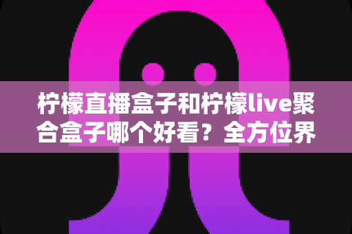 柠檬直播盒子和柠檬live聚合盒子哪个好看?全方位界面与体验深度对比,帮你选出更养眼的那一款 柠檬直播盒子和柠檬live聚合盒子哪个好看?全方位界面与体验深度对比,帮你选出更养眼的那一款
