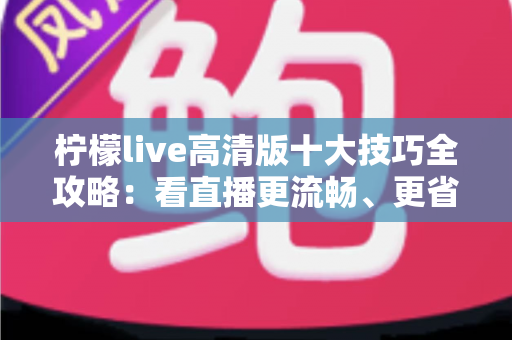 柠檬live高清版十大技巧全攻略:看直播更流畅、更省心、更尽兴的实用指南 柠檬live高清版十大技巧全攻略:看直播更流畅、更省心、更尽兴的实用指南