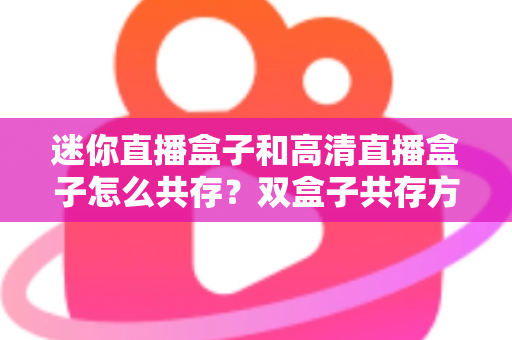 迷你直播盒子和高清直播盒子怎么共存？双盒子共存方案与实用配置全攻略