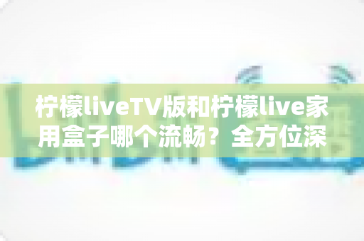 柠檬liveTV版和柠檬live家用盒子哪个流畅?全方位深度对比测评,助你打造丝滑流畅的家庭大屏观影体验 柠檬liveTV版和柠檬live家用盒子哪个流畅?全方位深度对比测评,助你打造丝滑流畅的家庭大屏观影体验
