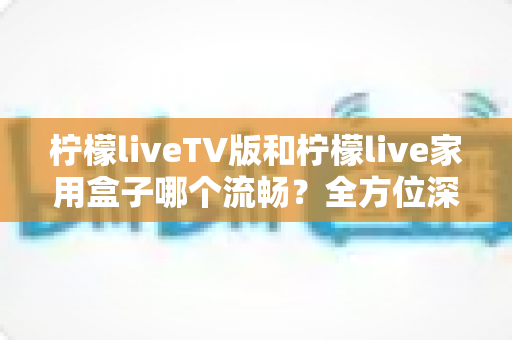 柠檬liveTV版和柠檬live家用盒子哪个流畅?全方位深度对比测评,助你打造丝滑流畅的家庭大屏观影体验 柠檬liveTV版和柠檬live家用盒子哪个流畅?全方位深度对比测评,助你打造丝滑流畅的家庭大屏观影体验