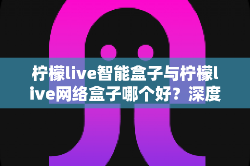 柠檬live智能盒子与柠檬live网络盒子哪个好?深度对比帮你选对不选贵 柠檬live智能盒子与柠檬live网络盒子哪个好?深度对比帮你选对不选贵