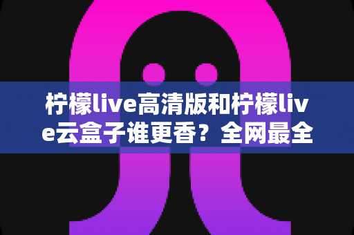 柠檬live高清版和柠檬live云盒子谁更香?全网最全横评对比,看完再选不踩坑 柠檬live高清版和柠檬live云盒子谁更香?全网最全横评对比,看完再选不踩坑