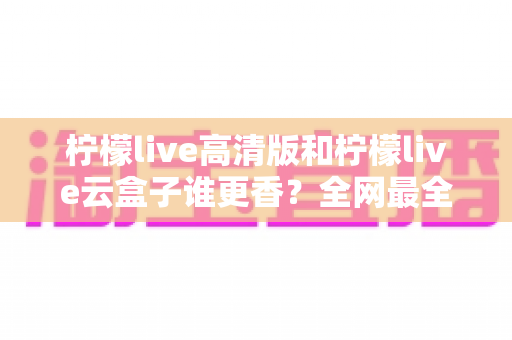 柠檬live高清版和柠檬live云盒子谁更香?全网最全横评对比,看完再选不踩坑 柠檬live高清版和柠檬live云盒子谁更香?全网最全横评对比,看完再选不踩坑