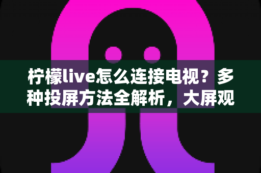 柠檬live怎么连接电视?多种投屏方法全解析,大屏观看直播更尽兴 柠檬live怎么连接电视?多种投屏方法全解析,大屏观看直播更尽兴