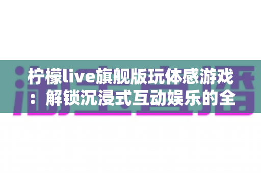 柠檬live旗舰版玩体感游戏：解锁沉浸式互动娱乐的全方位实用指南