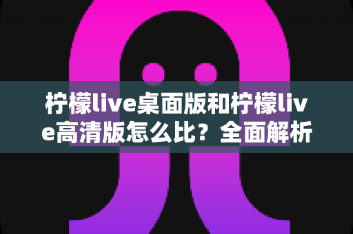 柠檬live桌面版和柠檬live高清版怎么比?全面解析两大版本差异,帮你选对最适合的使用方案 柠檬live桌面版和柠檬live高清版怎么比?全面解析两大版本差异,帮你选对最适合的使用方案
