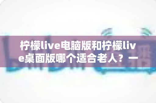 柠檬live电脑版和柠檬live桌面版哪个适合老人?一份写给子女的对比选择与使用指南 柠檬live电脑版和柠檬live桌面版哪个适合老人?一份写给子女的对比选择与使用指南