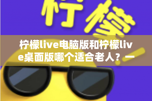 柠檬live电脑版和柠檬live桌面版哪个适合老人?一份写给子女的对比选择与使用指南 柠檬live电脑版和柠檬live桌面版哪个适合老人?一份写给子女的对比选择与使用指南