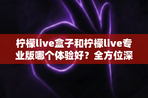 柠檬live盒子和柠檬live专业版哪个体验好?全方位深度对比帮你精准选出最适合的版本 柠檬live盒子和柠檬live专业版哪个体验好?全方位深度对比帮你精准选出最适合的版本