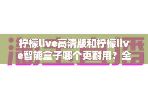柠檬live高清版和柠檬live智能盒子哪个更耐用?全方位耐用性深度对比测评,帮你选对不踩坑 柠檬live高清版和柠檬live智能盒子哪个更耐用?全方位耐用性深度对比测评,帮你选对不踩坑
